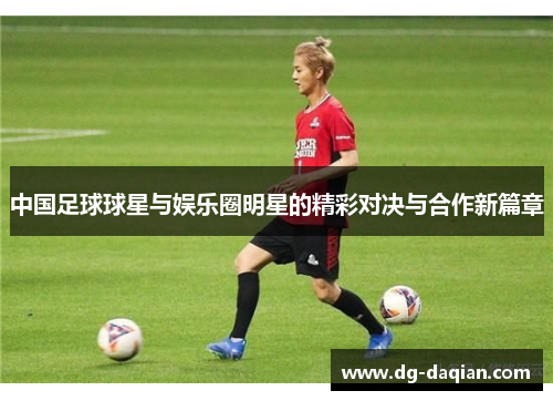 中国足球球星与娱乐圈明星的精彩对决与合作新篇章
