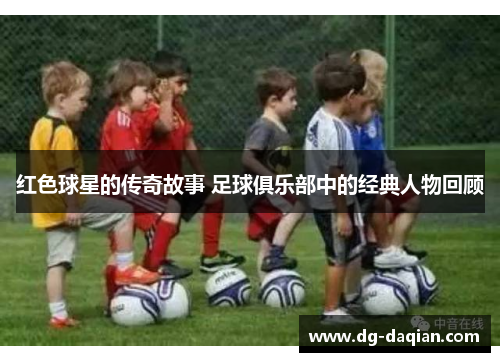 红色球星的传奇故事 足球俱乐部中的经典人物回顾