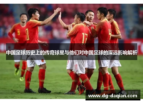 中国足球历史上的传奇球星与他们对中国足球的深远影响解析