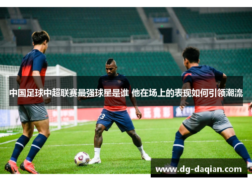 中国足球中超联赛最强球星是谁 他在场上的表现如何引领潮流